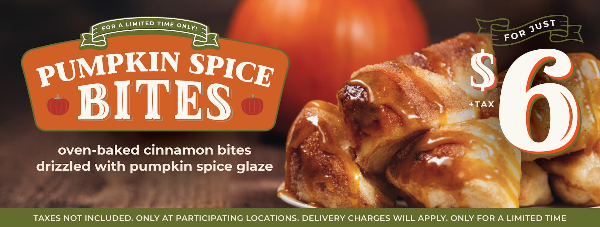 For a limited time only! Pumpkin Spice bites for just $6.00 +tax. Get festive with our oven-baked cinnamon bites drizzled with sweet pumpkin glaze. Taxes not included. Only at participating locations. Delivery charges will apply. Only for a limited time.