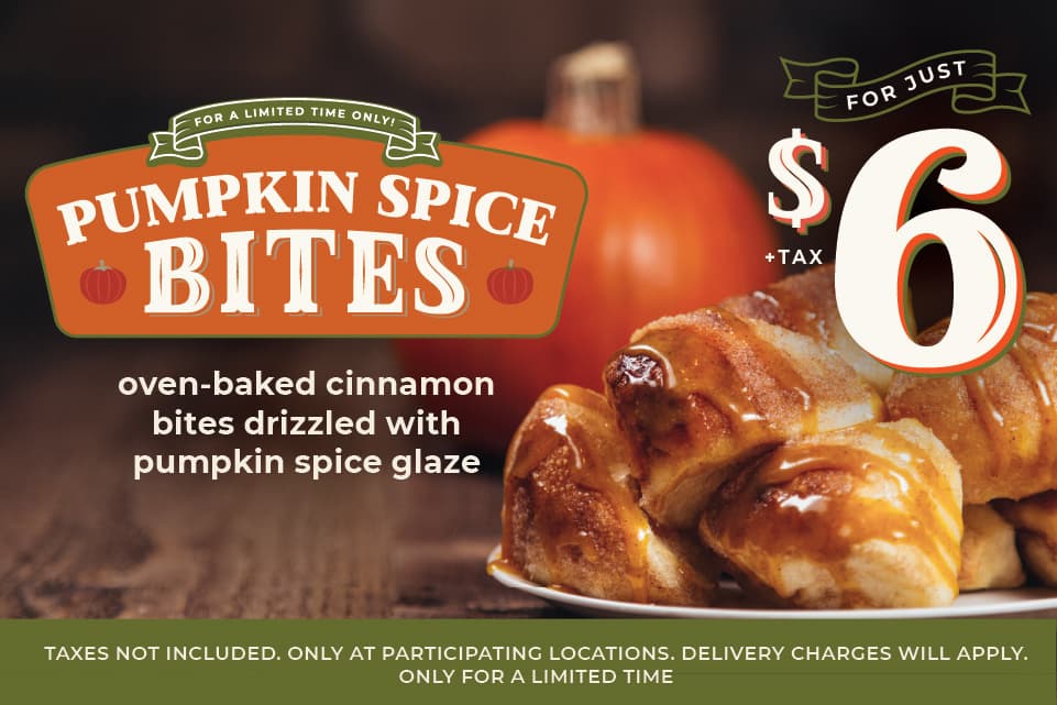 For a limited time only! Pumpkin Spice bites for just $6.00 +tax. Get festive with our oven-baked cinnamon bites drizzled with sweet pumpkin glaze. Taxes not included. Only at participating locations. Delivery charges will apply. Only for a limited time.