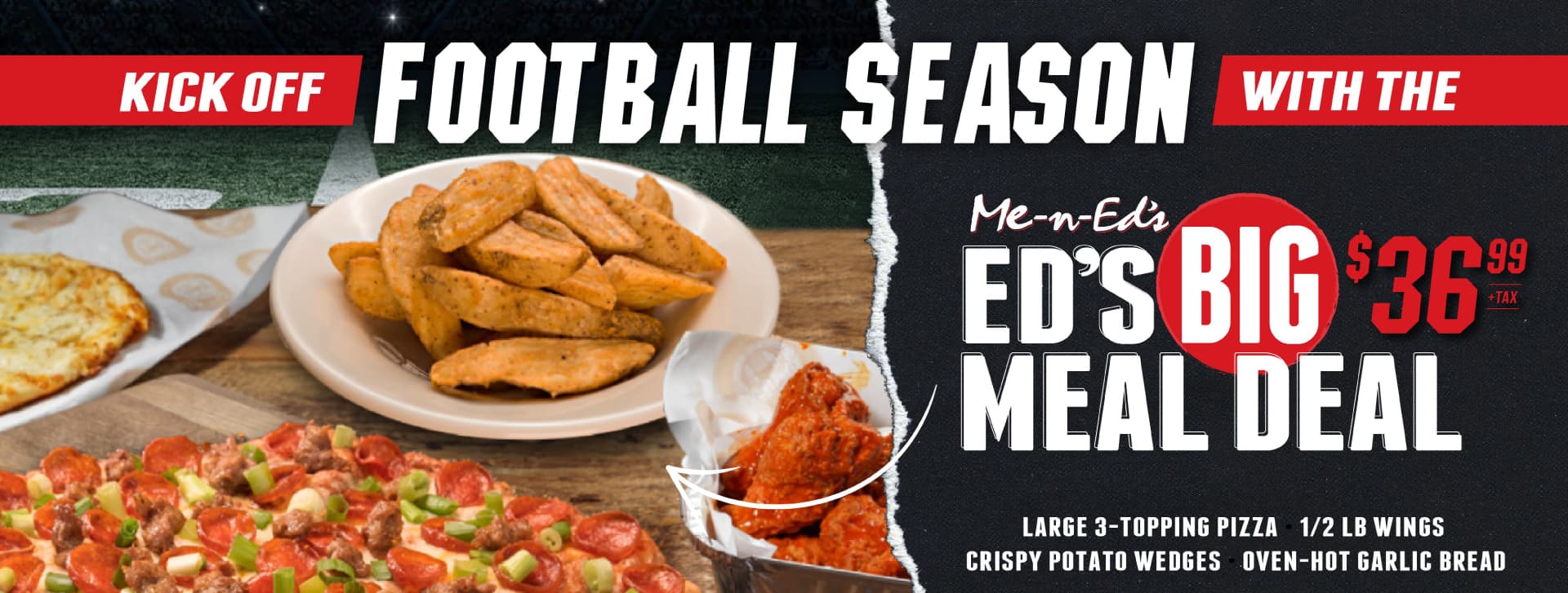 Kick off Football Season with the Me-n-Ed's Ed's Big Meal Deal just $36.99+tax. Includes a large 3-topping pizza, 1/2 lb wings, crispy potato wedges, and oven-hot garlic bread.