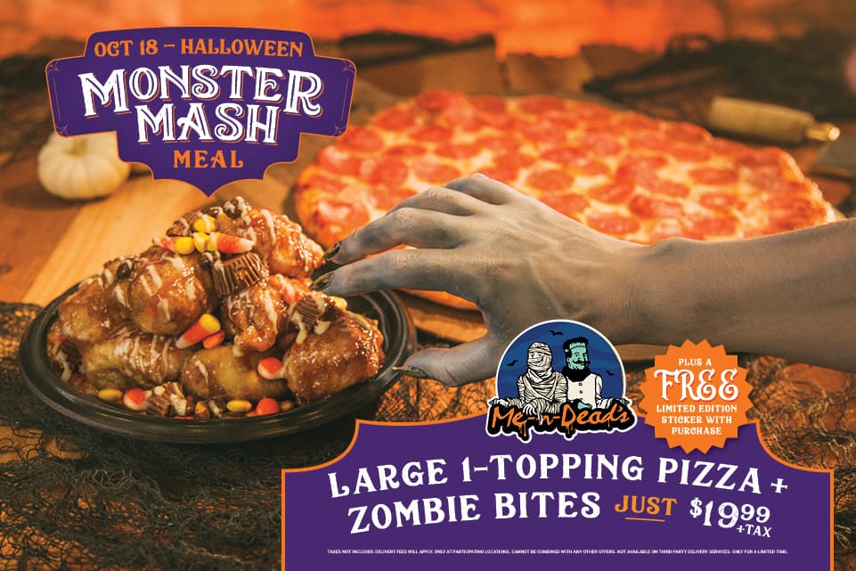 October 18 - Halloween Monster Mash Meal. Large 1-topping pizza + zombie bites just $19.99 + tax. Plus a free limited edition sticker with purchase! Taxes not included. Delivery fees will apply. Only at participating locations. Cannot be combined with any other offers. Not available on third party delivery services. Only for a limited time.