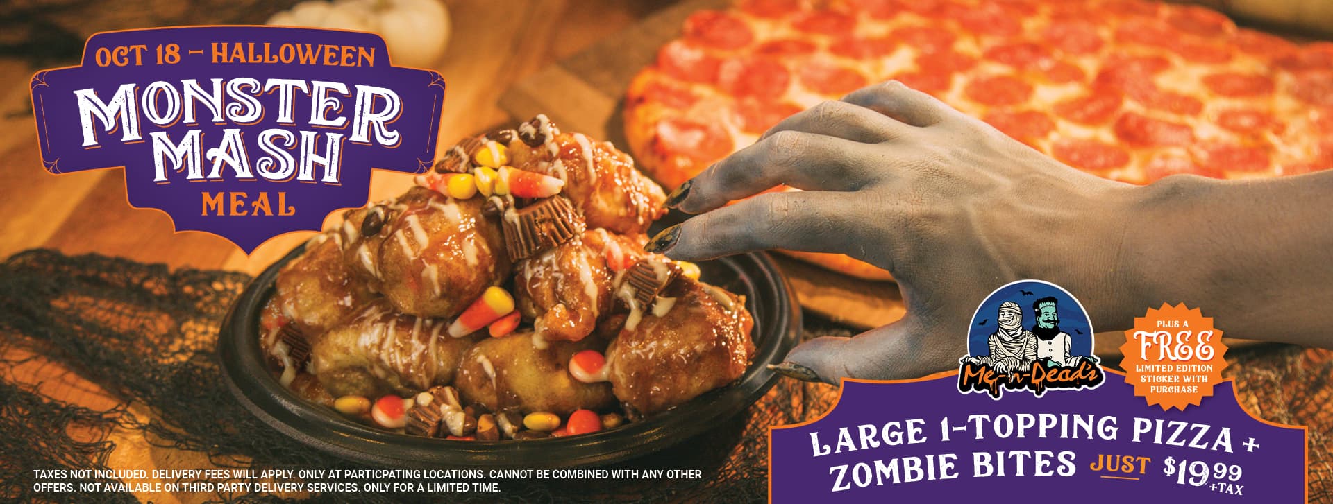 October 18 - Halloween Monster Mash Meal. Large 1-topping pizza + zombie bites just $19.99 + tax. Plus a free limited edition sticker with purchase! Taxes not included. Delivery fees will apply. Only at participating locations. Cannot be combined with any other offers. Not available on third party delivery services. Only for a limited time.