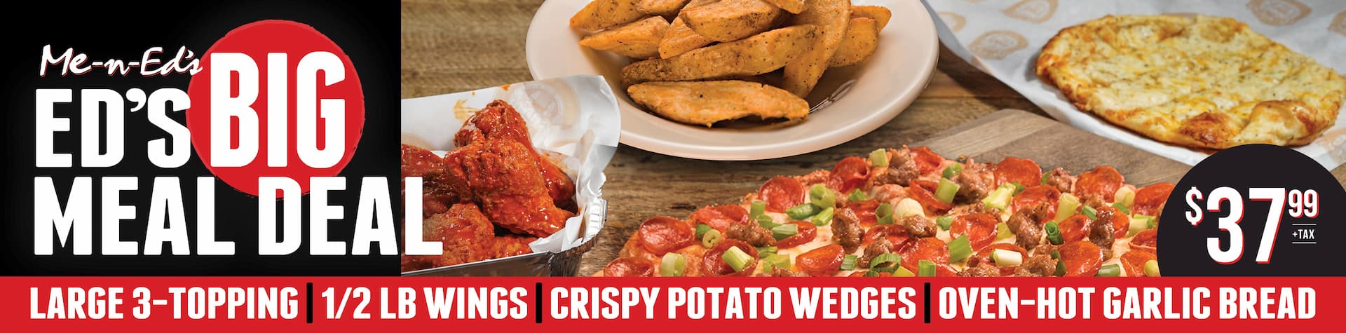 Me-N-Ed's Big Meal Deal $37.99 + tax. Large 3-topping, 1/2lb wings, crispy potato wedges, oven-hot garlic bread.