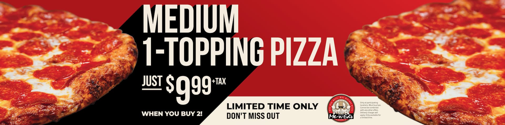 Limited time only - don't miss out! Medium 1-topping pizza just $9.99 + tax when you buy 2! Only at participating restaurants. Must buy two. Cannot be combined with any other offers. Delivery charges will apply. Only available for a limited time.